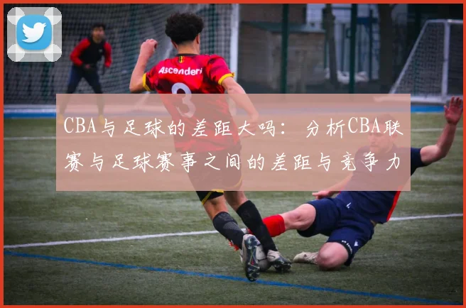 CBA与足球的差距大吗:分析CBA联赛与足球赛事之间的差距与竞争力