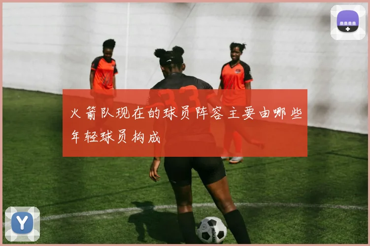 火箭队现在的球员阵容主要由哪些年轻球员构成