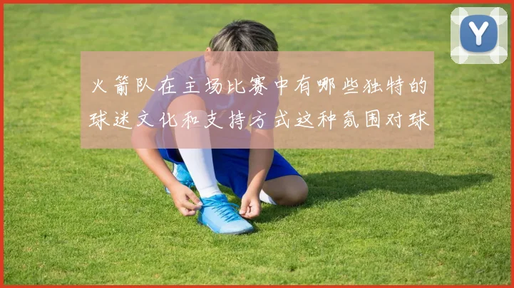 火箭队在主场比赛中有哪些独特的球迷文化和支持方式这种氛围对球队发挥产生了哪些积极影响